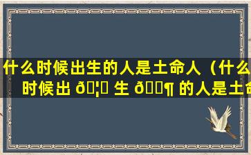 什么时候出生的人是土命人（什么时候出 🦁 生 🐶 的人是土命人女孩）